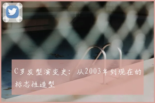 C罗发型演变史：从2003年到现在的标志性造型