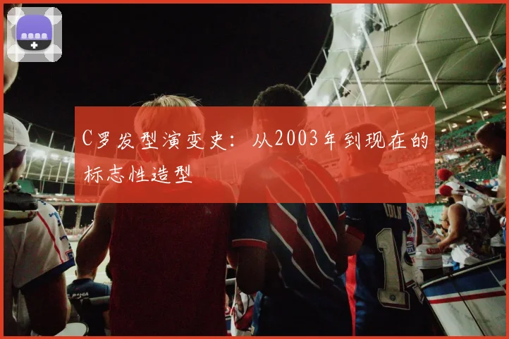 C罗发型演变史:从2003年到现在的标志性造型