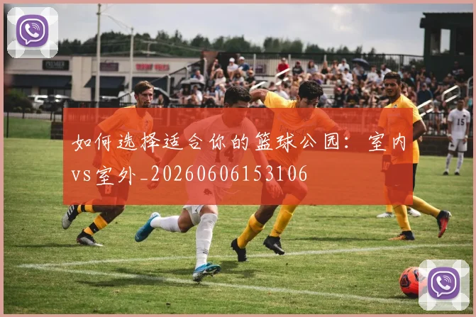 如何选择适合你的篮球公园:室内vs室外_20260606153106