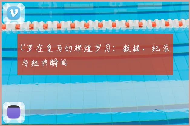 C罗在皇马的辉煌岁月:数据、纪录与经典瞬间
