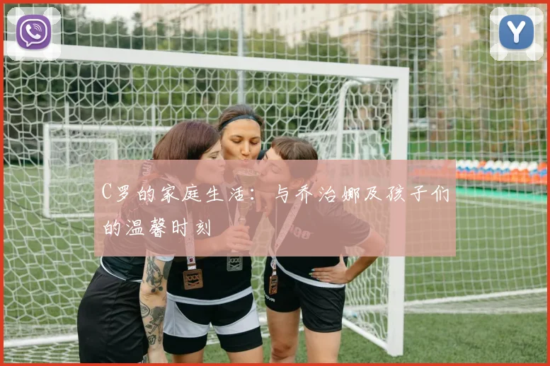 C罗的家庭生活：与乔治娜及孩子们的温馨时刻