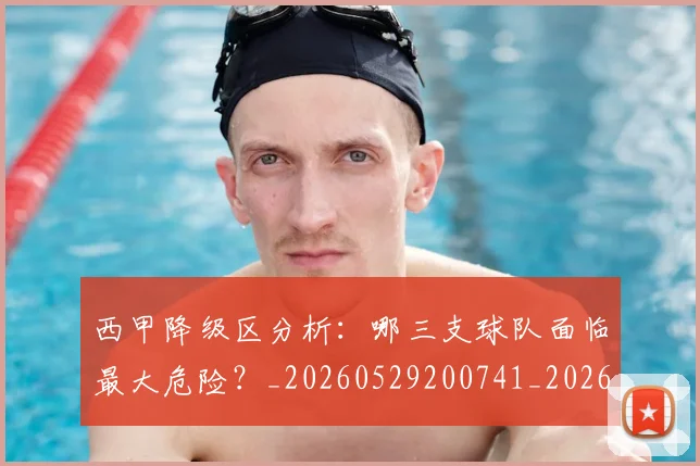 西甲降级区分析：哪三支球队面临最大危险？_20260529200741_20260703181941