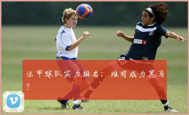 法甲球队实力排名:谁将成为黑马?