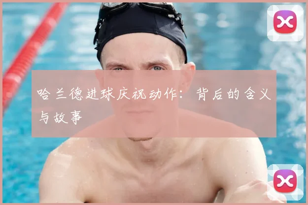 哈兰德进球庆祝动作:背后的含义与故事